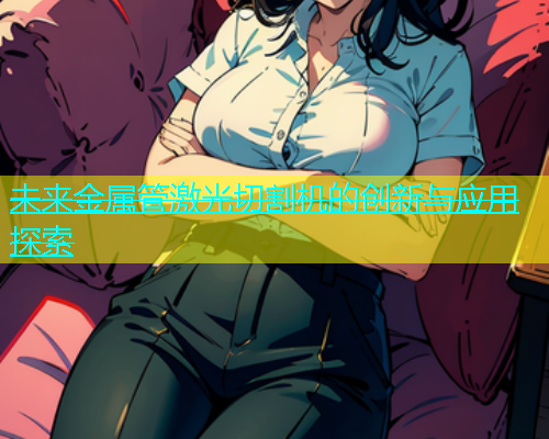 未来金属管激光切割机的创新与应用探索